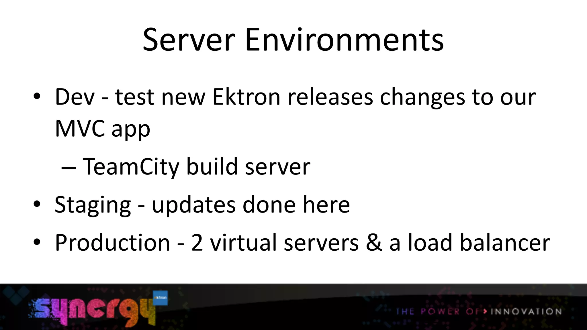 Server	
  Environments
• Dev	
  -­‐	
  test	
  new	
  Ektron	
  releases	
  changes	
  to	
  our	
  
MVC	
  app	
  
– TeamCity	
  build	
  server	
  
• Staging	
  -­‐	
  updates	
  done	
  here	
  
• Production	
  -­‐	
  2	
  virtual	
  servers	
  &	
  a	
  load	
  balancer
12
 