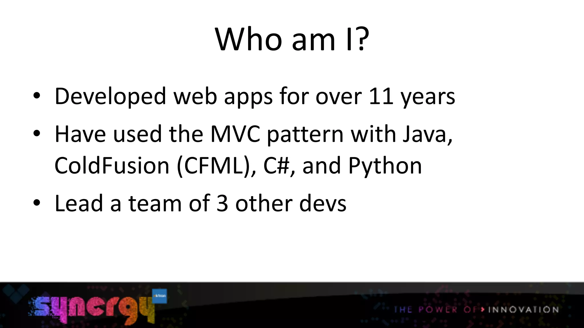 Who	
  am	
  I?
• Developed	
  web	
  apps	
  for	
  over	
  11	
  years	
  
• Have	
  used	
  the	
  MVC	
  pattern	
  with	
  Java,	
  
ColdFusion	
  (CFML),	
  C#,	
  and	
  Python	
  
• Lead	
  a	
  team	
  of	
  3	
  other	
  devs
2
 