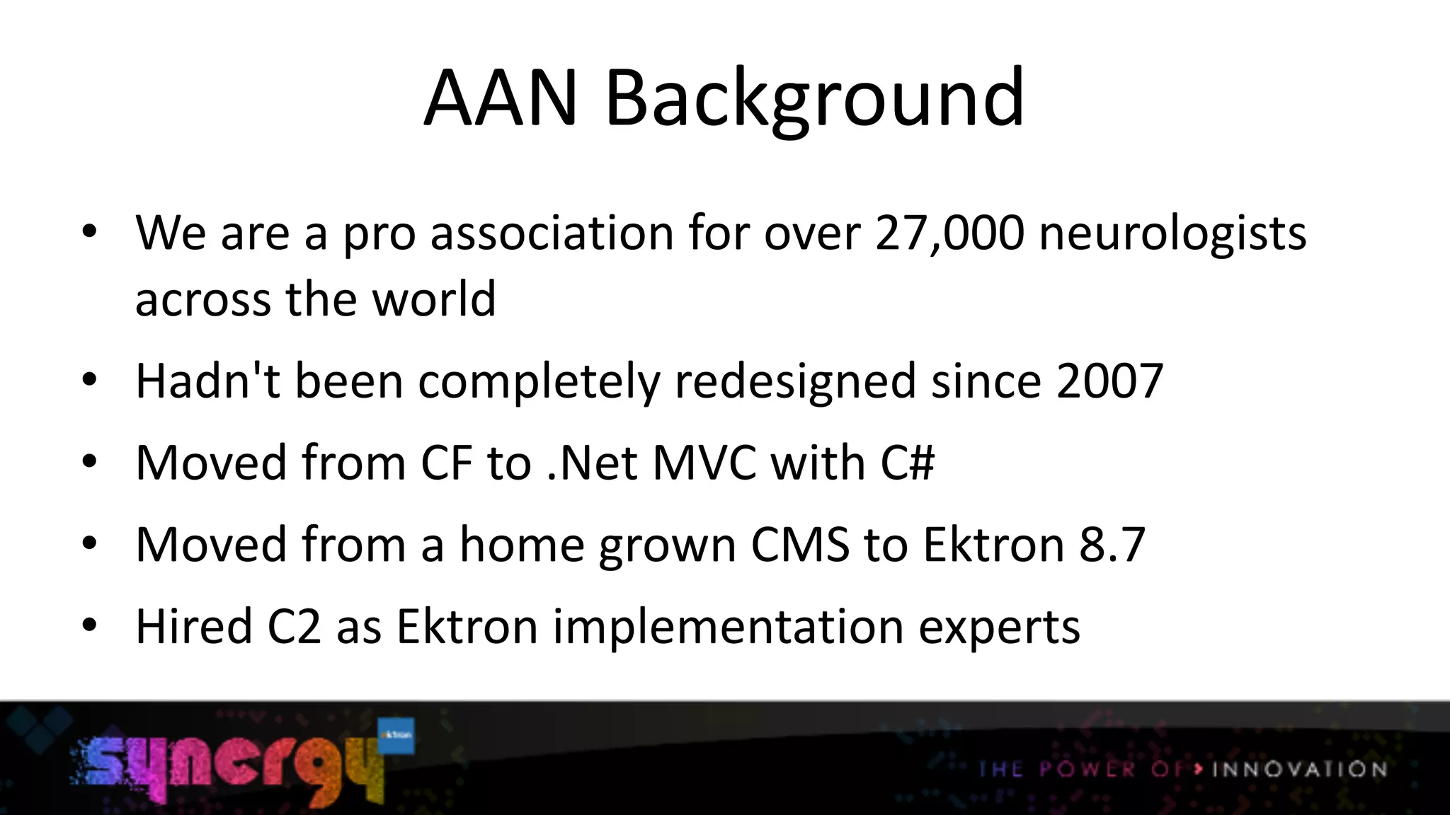 AAN	
  Background
• We	
  are	
  a	
  pro	
  association	
  for	
  over	
  27,000	
  neurologists	
  
across	
  the	
  world	
  
• Hadn't	
  been	
  completely	
  redesigned	
  since	
  2007	
  
• Moved	
  from	
  CF	
  to	
  .Net	
  MVC	
  with	
  C#	
  
• Moved	
  from	
  a	
  home	
  grown	
  CMS	
  to	
  Ektron	
  8.7	
  
• Hired	
  C2	
  as	
  Ektron	
  implementation	
  experts
4
 