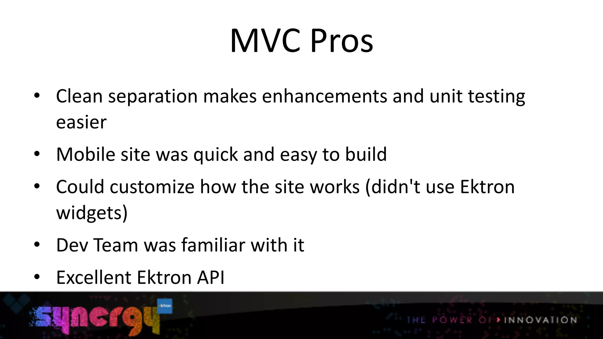 MVC	
  Pros
• Clean	
  separation	
  makes	
  enhancements	
  and	
  unit	
  testing	
  
easier	
  
• Mobile	
  site	
  was	
  quick	
  and	
  easy	
  to	
  build	
  
• Could	
  customize	
  how	
  the	
  site	
  works	
  (didn't	
  use	
  Ektron	
  
widgets)	
  
• Dev	
  Team	
  was	
  familiar	
  with	
  it	
  
• Excellent	
  Ektron	
  API
8
 