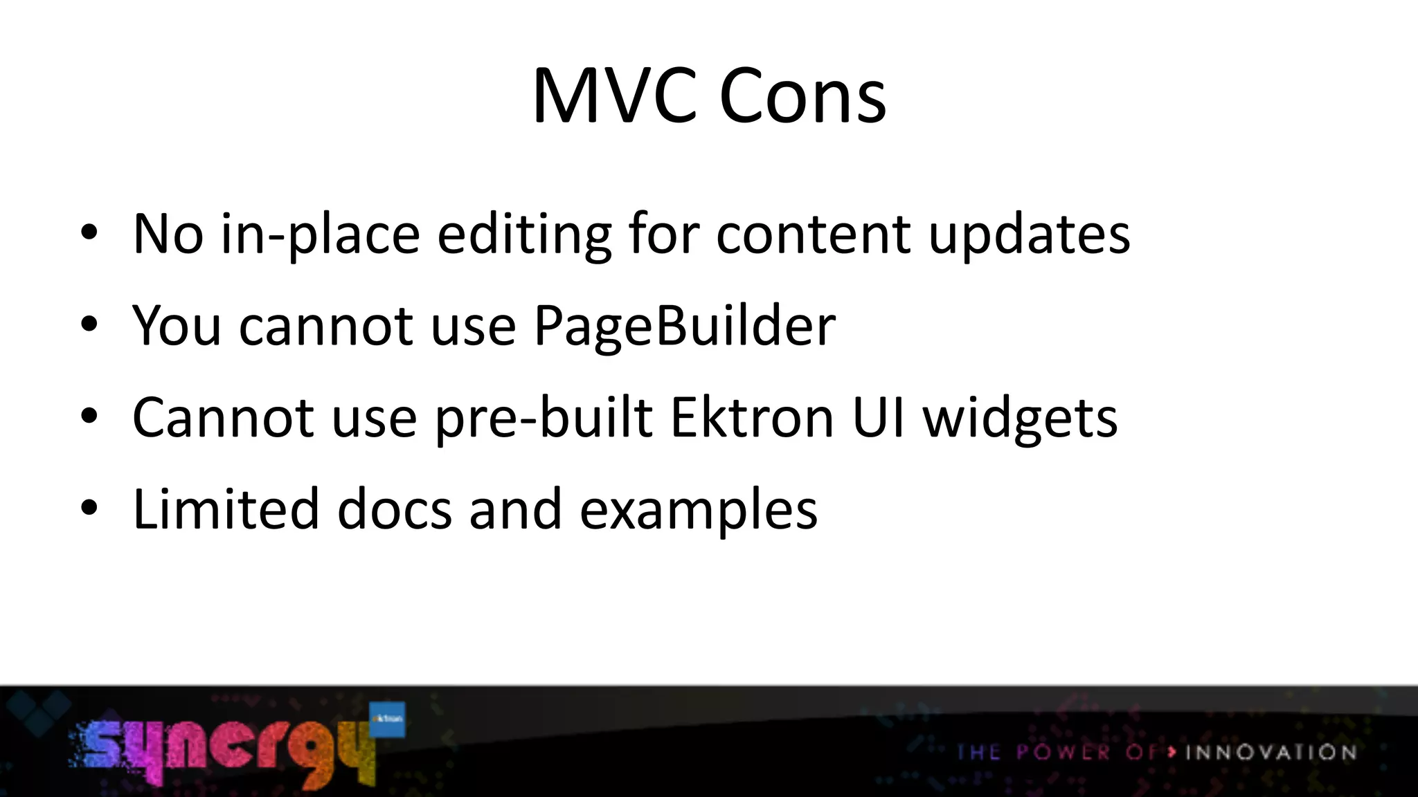 MVC	
  Cons
• No	
  in-­‐place	
  editing	
  for	
  content	
  updates	
  
• You	
  cannot	
  use	
  PageBuilder	
  
• Cannot	
  use	
  pre-­‐built	
  Ektron	
  UI	
  widgets	
  
• Limited	
  docs	
  and	
  examples
9
 