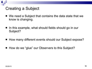 Creating a Subject We need a Subject that contains the data state that we know is changing. In this example, what should fields should go in our Subject? How many different events should our Subject expose? How do we “glue” our Observers to this Subject? 05/28/10 