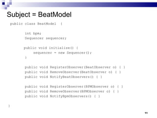 Subject = BeatModel public class BeatModel  { int bpm; Sequencer sequencer; public void initialize() { sequencer = new Sequencer(); } public void RegisterObserver(BeatObserver o) { } public void RemoveObserver(BeatObserver o) { } public void NotifyBeatObservers() { } public void RegisterObserver(BPMObserver o) { } public void RemoveObserver(BPMObserver o) { } public void NotifyBpmObservers() { } } 