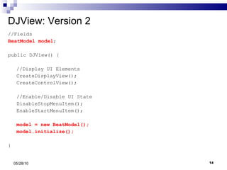 DJView: Version 2 //Fields BeatModel model ; public DJView() { //Display UI Elements CreateDisplayView(); CreateControlView(); //Enable/Disable UI State DisableStopMenuItem(); EnableStartMenuItem(); model = new BeatModel(); model.initialize(); } 05/28/10 