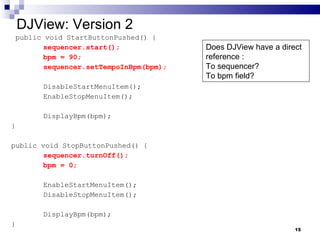 DJView: Version 2 public void StartButtonPushed() {  sequencer.start(); bpm = 90; sequencer.setTempoInBpm(bpm); DisableStartMenuItem(); EnableStopMenuItem(); DisplayBpm(bpm); } public void StopButtonPushed() { sequencer.turnOff(); bpm = 0; EnableStartMenuItem(); DisableStopMenuItem(); DisplayBpm(bpm); } Does DJView have a direct reference : To sequencer?  To bpm field? 
