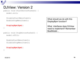 DJView: Version 2 public void StartButtonPushed() { model.on(); DisableStartMenuItem(); EnableStopMenuItem(); DisplayBpm(bpm); } public void StopButtonPushed() { model.off(); EnableStartMenuItem(); DisableStopMenuItem(); DisplayBpm(bpm); } 05/28/10 What should we do with this DisplayBpm function? What  interfaces does DJView need to implement? Remember BeatModel… 