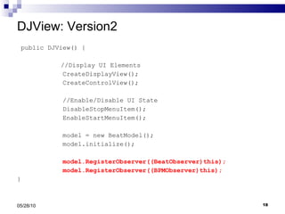 DJView: Version2 public DJView() {   //Display UI Elements CreateDisplayView(); CreateControlView(); //Enable/Disable UI State DisableStopMenuItem(); EnableStartMenuItem(); model = new BeatModel(); model.initialize(); model.RegisterObserver((BeatObserver)this); model.RegisterObserver((BPMObserver)this); } 05/28/10 