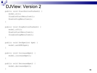 DJView: Version 2 public void StartButtonPushed() { model.on(); DisableStartMenuItem(); EnableStopMenuItem(); } public void StopButtonPushed() { model.off(); EnableStartMenuItem(); DisableStopMenuItem(); } public void SetBpm(int bpm) { model.setBPM(bpm); } public void IncreaseBpm() { model.increaseBpm(); } public void DecreaseBpm() { model.decreaseBpm(); } 