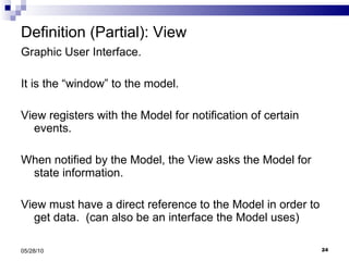 Definition (Partial): View Graphic User Interface. It is the “window” to the model.  View registers with the Model for notification of certain events. When notified by the Model, the View asks the Model for state information.  View must have a direct reference to the Model in order to get data.  (can also be an interface the Model uses) 05/28/10 