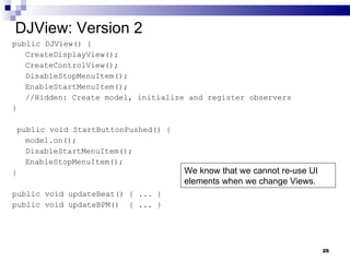 DJView: Version 2 public DJView() { CreateDisplayView(); CreateControlView(); DisableStopMenuItem(); EnableStartMenuItem(); //Hidden: Create model, initialize and register observers } public void StartButtonPushed() { model.on(); DisableStartMenuItem(); EnableStopMenuItem(); } public void updateBeat() { ... } public void updateBPM()  { ... } We know that we cannot re-use UI elements when we change Views. 
