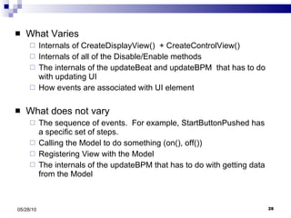 What Varies Internals of CreateDisplayView()  + CreateControlView() Internals of all of the Disable/Enable methods The internals of the updateBeat and updateBPM  that has to do with updating UI How events are associated with UI element What does not vary The sequence of events.  For example, StartButtonPushed has a specific set of steps. Calling the Model to do something (on(), off()) Registering View with the Model The internals of the updateBPM that has to do with getting data from the Model 05/28/10 