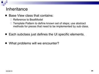 Inheritance Base View class that contains: Reference to BeatModel Template Pattern to define known set of steps; use abstract methods for pieces that need to be implemented by sub class. Each subclass just defines the UI specific elements. What problems will we encounter? 05/28/10 