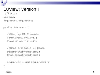 DJView: Version 1 //Fields int bpm; Sequencer sequencer; public DJView() { //Display UI Elements CreateDisplayView(); CreateControlView(); //Enable/Disable UI State DisableStopMenuItem(); EnableStartMenuItem(); sequencer = new Sequencer(); } 05/28/10 