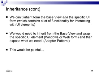 Inheritance (cont) We can’t inherit form the base View  and  the specific UI form (which contains a lot of functionality for interacting with UI elements) We would need to inherit from the Base View and wrap the specific UI element (Windows or Web form) and then expose what we need. (Adapter Pattern!) This would be painful… 05/28/10 