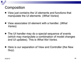 Composition View just contains the UI elements and functions that manipulate the UI elements  ( What Varies ) View associates UI element with a handler. ( What Varies ) The UI handler may do a special sequence of events (which may manipulate a combination of model changes and UI updates). This is  What Not Varies . Here is our separation of View and Controller (the New Guy). 05/28/10 
