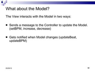 What about the Model? The View interacts with the Model in two ways: Sends a message to the Controller to update the Model.  (setBPM, increase, decrease) Gets notified when Model changes (updateBeat, updateBPM) 05/28/10 