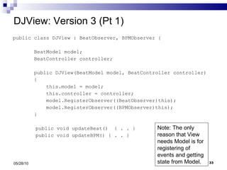 DJView: Version 3 (Pt 1) public class DJView : BeatObserver, BPMObserver { BeatModel model; BeatController controller; public DJView(BeatModel model, BeatController controller) { this.model = model; this.controller = controller;  model.RegisterObserver((BeatObserver)this); model.RegisterObserver((BPMObserver)this); }   public void updateBeat()  { . . }   public void updateBPM() { . . } 05/28/10 Note: The only reason that View needs Model is for registering of events and getting state from Model. 