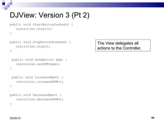 DJView: Version 3 (Pt 2) public void StartButtonPushed() { controller.start(); } public void StopButtonPushed() { controller.stop(); } public void SetBpm(int bpm) { controller.setBPM(bpm); } public void IncreaseBpm() { controller.increaseBPM(); } public void DecreaseBpm() { controller.decreaseBPM(); } 05/28/10 The View delegates all actions to the Controller. 