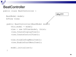 BeatController public class BeatController { BeatModel model; DJView view; public BeatController(BeatModel model) this.model = model; view = new DJView(model, this); view.CreateDisplayView(); view.CreateControlView(); view.DisableStopMenuItem(); view.EnableStartMenuItem(); model.initialize(); } Why??? 