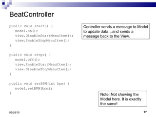 BeatController public void start() { model.on(); view.DisableStartMenuItem(); view.EnableStopMenuItem(); } public void stop() { model.off(); view.EnableStartMenuItem(); view.DisableStopMenuItem(); } public void setBPM(int bpm) { model.setBPM(bpm); } 05/28/10 Controller sends a message to Model to update data…and sends a message back to the View. Note: Not showing the Model here. It is exactly the same! 