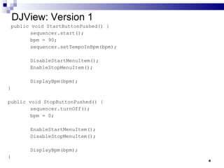 DJView: Version 1 public void StartButtonPushed() {  sequencer.start(); bpm = 90; sequencer.setTempoInBpm(bpm); DisableStartMenuItem(); EnableStopMenuItem(); DisplayBpm(bpm); } public void StopButtonPushed() { sequencer.turnOff(); bpm = 0; EnableStartMenuItem(); DisableStopMenuItem(); DisplayBpm(bpm); } 