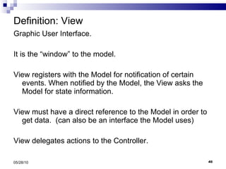 Definition: View Graphic User Interface. It is the “window” to the model.  View registers with the Model for notification of certain events. When notified by the Model, the View asks the Model for state information.  View must have a direct reference to the Model in order to get data.  (can also be an interface the Model uses) View delegates actions to the Controller. 05/28/10 