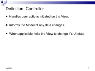Definition: Controller Handles user actions initiated on the View. Informs the Model of any data changes. When applicable, tells the View to change it’s UI state. 05/28/10 