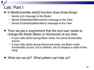 Lab: Part I In BeatController.start() function does three things: Sends on() message to the Model Sends DisableStartMenuItem() message to the View Sends EnableStopMenuItem() message to the View. Then we get a requirement that the end user needs to change the Mode (Basic or Advanced) at any time.  If user calls start() during Basic mode, the same functionality occurs. If user calls start() during Advanced mode, the Basic mode functionality occurs, but in addition, the UI displays a video of the song. What can we do?  What pattern can help us? 