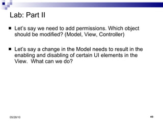 Lab: Part II Let’s say we need to add permissions. Which object should be modified? (Model, View, Controller) Let’s say a change in the Model needs to result in the enabling and disabling of certain UI elements in the View.  What can we do? 05/28/10 