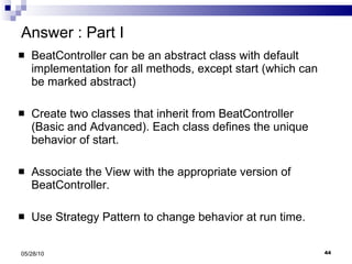 Answer : Part I BeatController can be an abstract class with default implementation for all methods, except start (which can be marked abstract) Create two classes that inherit from BeatController  (Basic and Advanced). Each class defines the unique behavior of start. Associate the View with the appropriate version of BeatController. Use Strategy Pattern to change behavior at run time. 05/28/10 