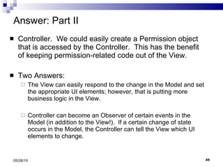 Answer: Part II Controller.  We could easily create a Permission object that is accessed by the Controller.  This has the benefit of keeping permission-related code out of the View. Two Answers: The View can easily respond to the change in the Model and set the appropriate UI elements; however, that is putting more business logic in the View. Controller can become an Observer of certain events in the Model (in addition to the View!).  If a certain change of state occurs in the Model, the Controller can tell the View which UI elements to change.  05/28/10 