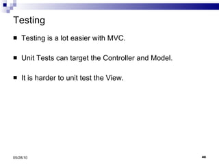 Testing Testing is a lot easier with MVC. Unit Tests can target the Controller and Model. It is harder to unit test the View. 05/28/10 