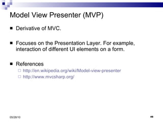 Model View Presenter (MVP) Derivative of MVC. Focuses on the Presentation Layer. For example, interaction of different UI elements on a form. References http://en.wikipedia.org/wiki/Model-view-presenter http://www.mvcsharp.org/   05/28/10 