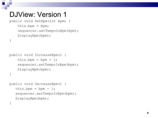 DJView: Version 1 public void SetBpm(int bpm) {   this.bpm = bpm; sequencer.setTempoInBpm(bpm);   DisplayBpm(bpm); } public void IncreaseBpm() {   this.bpm = bpm + 1;   sequencer.setTempoInBpm(bpm);   DisplayBpm(bpm); } public void DecreaseBpm() { this.bpm = bpm - 1; sequencer.setTempoInBpm(bpm); DisplayBpm(bpm); } 