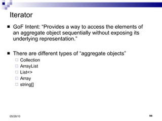 Iterator GoF Intent: “Provides a way to access the elements of an aggregate object sequentially without exposing its underlying representation.” There are different types of “aggregate objects” Collection ArrayList List<> Array  string[] 05/28/10 