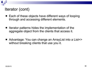 Iterator (cont) Each of these objects have different ways of looping through and accessing different elements. Iterator patterns hides the implementation of the aggregate object from the clients that access it. Advantage: You can change an ArrayList into a List<> without breaking clients that use you it. 05/28/10 