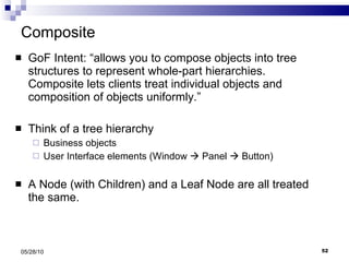 Composite GoF Intent: “allows you to compose objects into tree structures to represent whole-part hierarchies.  Composite lets clients treat individual objects and composition of objects uniformly.” Think of a tree hierarchy Business objects User Interface elements (Window    Panel    Button) A Node (with Children) and a Leaf Node are all treated the same. 05/28/10 