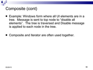 Composite (cont) Example: Windows form where all UI elements are in a tree.  Message is sent to top node to “disable all elements”.  The tree is traversed and Disable message is applied to each node in the tree. Composite and Iterator are often used together.  05/28/10 