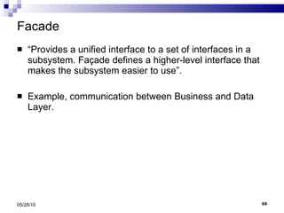 Facade “ Provides a unified interface to a set of interfaces in a subsystem. Façade defines a higher-level interface that makes the subsystem easier to use”. Example, communication between Business and Data Layer. 05/28/10 