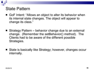 State Pattern GoF Intent: “Allows an object to alter its behavior when its internal state changes. The object will appear to change its class.” Strategy Pattern – behavior change due to an external change.  (Remember the setBehavior() method).  The Clients had to be aware of the different possible Strategies. State is basically like Strategy; however, changes occur internally.  05/28/10 