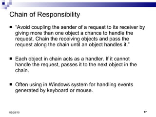 Chain of Responsibility “ Avoid coupling the sender of a request to its receiver by giving more than one object a chance to handle the request. Chain the receiving objects and pass the request along the chain until an object handles it.” Each object in chain acts as a handler. If it cannot handle the request, passes it to the next object in the chain. Often using in Windows system for handling events generated by keyboard or mouse. 05/28/10 
