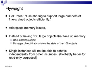 Flyweight GoF Intent: “Use sharing to support large numbers of fine-grained objects efficiently.” Addresses memory issues. Instead of having 100 large objects that take up memory: One stateless object  Manager object that contains the state of the 100 objects Single instances will not be able to behave independently from other instances.  (Probably better for read-only purposes!) 05/28/10 