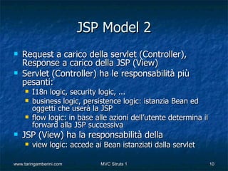 JSP Model 2
   Request a carico della servlet (Controller),
    Response a carico della JSP (View)
   Servlet (Controller) ha le responsabilità più
    pesanti:
        I18n logic, security logic, ...
        business logic, persistence logic: istanzia Bean ed
         oggetti che userà la JSP
        flow logic: in base alle azioni dell’utente determina il
         forward alla JSP successiva
   JSP (View) ha la responsabilità della
        view logic: accede ai Bean istanziati dalla servlet

www.taringamberini.com        MVC Struts 1                          10
 