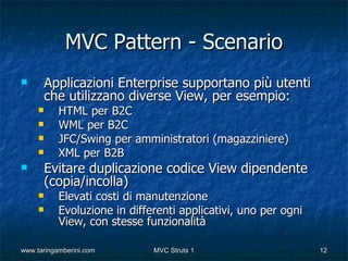 MVC Pattern - Scenario
        Applicazioni Enterprise supportano più utenti
         che utilizzano diverse View, per esempio:
          HTML per B2C
          WML per B2C
          JFC/Swing per amministratori (magazziniere)
          XML per B2B
        Evitare duplicazione codice View dipendente
         (copia/incolla)
          Elevati costi di manutenzione
          Evoluzione in differenti applicativi, uno per ogni
           View, con stesse funzionalità

www.taringamberini.com        MVC Struts 1                      12
 