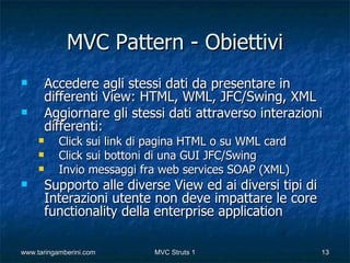 MVC Pattern - Obiettivi
        Accedere agli stessi dati da presentare in
         differenti View: HTML, WML, JFC/Swing, XML
        Aggiornare gli stessi dati attraverso interazioni
         differenti:
          Click sui link di pagina HTML o su WML card
          Click sui bottoni di una GUI JFC/Swing
          Invio messaggi fra web services SOAP (XML)
        Supporto alle diverse View ed ai diversi tipi di
         Interazioni utente non deve impattare le core
         functionality della enterprise application

www.taringamberini.com      MVC Struts 1                    13
 
