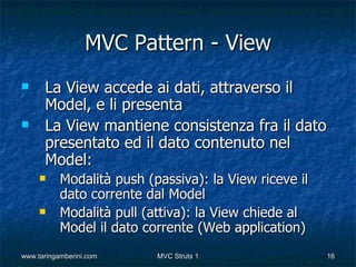 MVC Pattern - View
     La View accede ai dati, attraverso il
      Model, e li presenta
     La View mantiene consistenza fra il dato
      presentato ed il dato contenuto nel
      Model:
          Modalità push (passiva): la View riceve il
           dato corrente dal Model
          Modalità pull (attiva): la View chiede al
           Model il dato corrente (Web application)
www.taringamberini.com     MVC Struts 1                 16
 