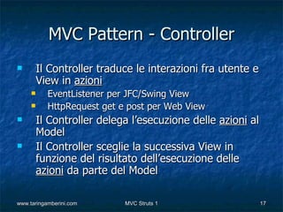 MVC Pattern - Controller
        Il Controller traduce le interazioni fra utente e
         View in azioni
          EventListener per JFC/Swing View
          HttpRequest get e post per Web View
        Il Controller delega l’esecuzione delle azioni al
         Model
        Il Controller sceglie la successiva View in
         funzione del risultato dell’esecuzione delle
         azioni da parte del Model

www.taringamberini.com      MVC Struts 1                     17
 