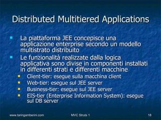 Distributed Multitiered Applications
        La piattaforma JEE concepisce una
         applicazione enterprise secondo un modello
         multistrato distribuito
        Le funzionalità realizzate dalla logica
         applicativa sono divise in componenti installati
         in differenti strati e differenti macchine
          Client-tier: esegue sulla macchina client
          Web-tier: esegue sul JEE server
          Business-tier: esegue sul JEE server
          EIS-tier (Enterprise Information System): esegue
           sul DB server

www.taringamberini.com       MVC Struts 1                     18
 