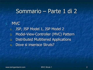 Sommario – Parte 1 di 2

1.    MVC
     1.    JSP, JSP Model 1, JSP Model 2
     2.    Model-View-Controller (MVC) Pattern
     3.    Distributed Multitiered Applications
     4.    Dove si inserisce Struts?




www.taringamberini.com    MVC Struts 1            2
 