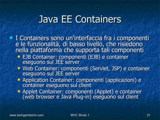 Java EE Containers
   I Containers sono un'interfaccia fra i componenti
    e le funzionalità, di basso livello, che risiedono
    nella piattaforma che supporta tali componenti
        EJB Container: componenti (EJB) e container
         eseguono sul JEE server
        Web Container: componenti (Servlet, JSP) e container
         eseguono sul JEE server
        Application Container: componenti (applicazioni) e
         container eseguono sul client
        Applet Container: componenti (Applet) e container
         (web browser e Java Plug-in) eseguono sul client


www.taringamberini.com      MVC Struts 1                   21
 
